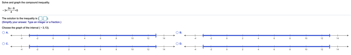 Solve and graph the compound inequality.
2x - 6
- 3<
<5
4
The solution to the inequality is ( | ).
(Simplify your answer. Type an integer or a fraction.)
Choose the graph of the interval (- 3,13).
O A.
+
-4
-2
2
4
6.
8
10
12
14
-4
-2
2
4
6.
8
10
12
14
-4
-2
2
4
10
12
14
-4
-2
2
4
8
10
12
14
CO
CO
B.
in
