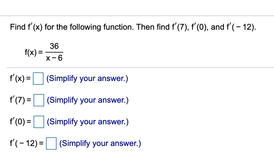 Find f' (x) for the following function. Then find f' (7), f'(0), and f'(- 12).
36
f(x) =
X-6
f'(x) =
(Simplify your answer.)
%3D
f (7) =
(Simplify your answer.)
f'(0) =
(Simplify your answer.)
f'(- 12) = (Simplify your answer.)
%3D
