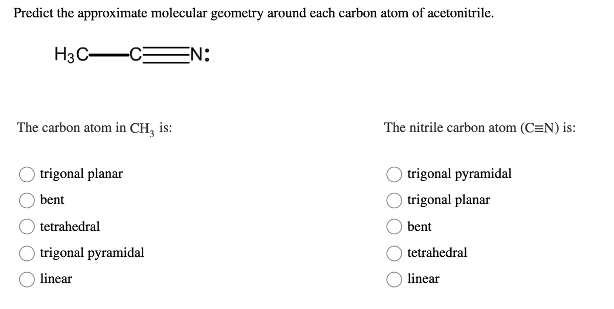 Predict the approximate molecular geometry around each carbon atom of acetonitrile.
H3C-
-C
EN:
The carbon atom in CH, is:
The nitrile carbon atom (C=N) is:
trigonal planar
trigonal pyramidal
bent
trigonal planar
tetrahedral
bent
trigonal pyramidal
tetrahedral
linear
linear
