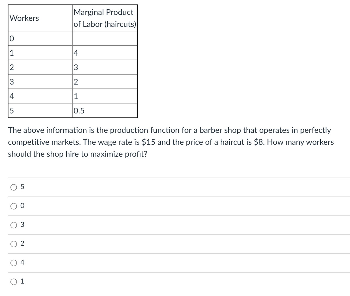 Marginal Product
|of Labor (haircuts)
Workers
1
4
2
3
4
1
0.5
The above information is the production function for a barber shop that operates in perfectly
competitive markets. The wage rate is $15 and the price of a haircut is $8. How many workers
should the shop hire to maximize profit?
3
2
4
O 1
