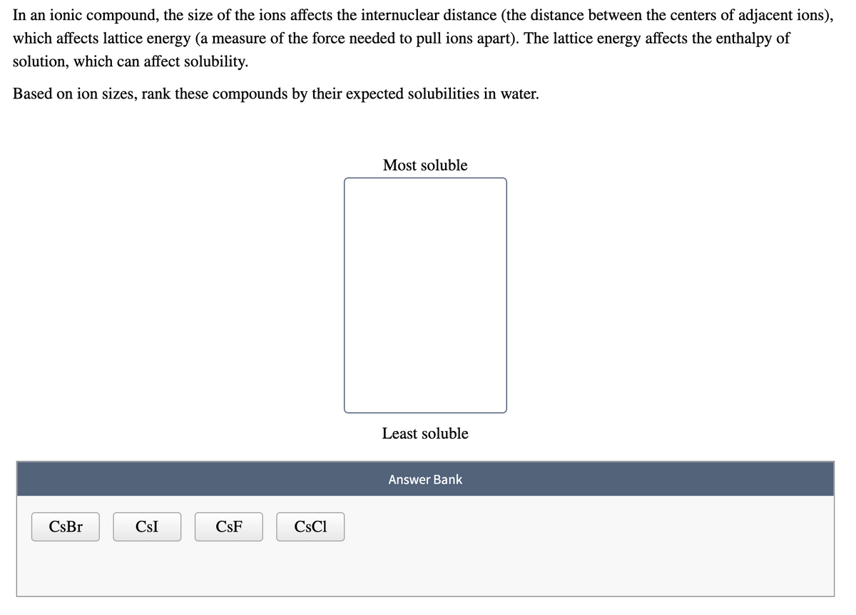 In an ionic compound, the size of the ions affects the internuclear distance (the distance between the centers of adjacent ions),
which affects lattice energy (a measure of the force needed to pull ions apart). The lattice energy affects the enthalpy of
solution, which can affect solubility.
Based on ion sizes, rank these compounds by their expected solubilities in water.
Most soluble
Least soluble
Answer Bank
CsBr
CsI
CsF
CsCl
