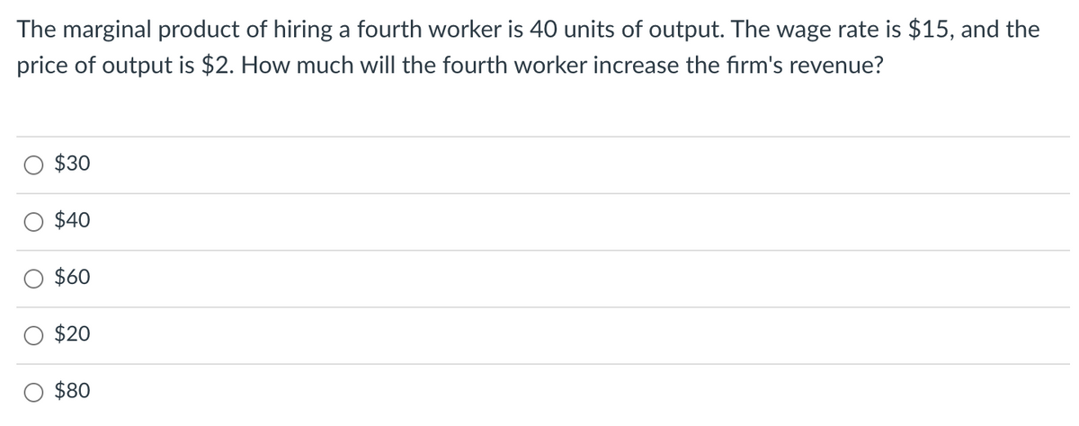 The marginal product of hiring a fourth worker is 40 units of output. The wage rate is $15, and the
price of output is $2. How much will the fourth worker increase the firm's revenue?
$30
$40
$60
$20
$80
