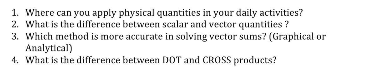 1. Where can you apply physical quantities in your daily activities?
2. What is the difference between scalar and vector quantities ?
3. Which method is more accurate in solving vector sums? (Graphical or
Analytical)
4. What is the difference between DOT and CROSS products?
