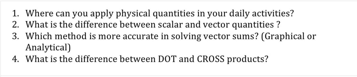 1. Where can you apply physical quantities in your daily activities?
2. What is the difference between scalar and vector quantities ?
3. Which method is more accurate in solving vector sums? (Graphical or
Analytical)
4. What is the difference between DOT and CROSS products?
