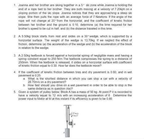 Joanna and her brother are sking together in a 5 ski zone while Joanna is holding the
end of a rope tied to her brother They are both moving at a velocity of 7 20kph on a
sioping portion of the ski slope Joanna notices that they are approaching a steep ski
slope She then pulis the rope with an average force of 7 Newtons If the angie of the
rope will not change at 20 from the horizontal, and the coefficient of kinetic triction
Detween her brother and the ground is 0.10, determine (a) the time required for her
brother's speed to be cut in half, and (b) the distanice traveled in this time
2 A 5.50kg block starts from rest arid slides on a 30 wedge, which is supiported by a
horzontal surface The weight of the wedge is 13.70kg If we neglect the effect of
friction, determine (a) the acceleration of the wedge and (b) the acceleration of the block
in relation to the wedge
3 A2 50kg textbook is forced against a horizontal spring af negligibie mass and having a
spring constant equal to 250 N'm. The textbook compresses the spring to a distance of
250mm When the textbook is released, it slides on a horizontal surface with coefficient
of kinetic friction equial to 0.30. How far does the textbook move?
4 If the coefficient of kinetic triction between tires and dry pavement is 0 80, and in wet
pavement is 0.25
a What is the shortest distance in which you can stop a car with a velocity of
28.70m/s on a dry pavement?
b How fast should you dive on a wet pavement in order to be able to stop in the
same distarice as in question (4a)?
5 Given a system of pulley below Biock A has a mass of 50 kg. At point P it is recorded to
have a velocity equal to 12 mis with an increasing acceleration of 6 Deterine the
power input to Motor at Mat this instant if its efficiency is given to be 0.80.

