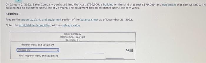 On January 2, 2022, Baker Company purchased land that cost $790,000, a building on the land that cost $570,000, and equipment that cost $54,000. The
building has an estimated useful life of 24 years. The equipment has an estimated useful life of 9 years.
Required:
Prepare the property, plant, and equipment section of the balance sheet as of December 31, 2022.
Note: Use straight-line depreciation with no salvage value.
Property, Plant, and Equipment
(Choose one)
Total Property, Plant, and Equipment
Baker Company
Balance Sheet (partial)
December 31