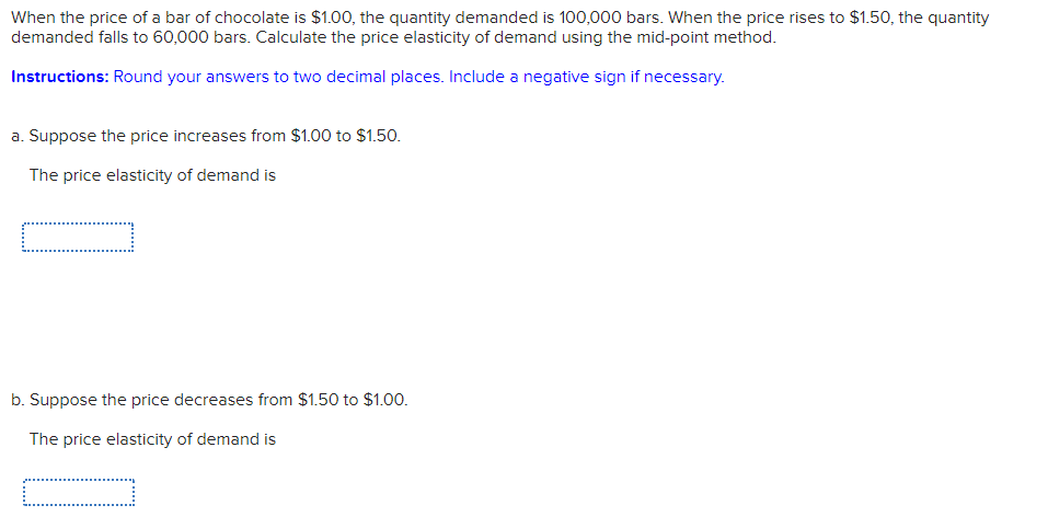 When the price of a bar of chocolate is $1.00, the quantity demanded is 100,000 bars. When the price rises to $1.50, the quantity
demanded falls to 60,000 bars. Calculate the price elasticity of demand using the mid-point method.
Instructions: Round your answers to two decimal places. Include a negative sign if necessary.
a. Suppose the price increases from $1.00 to $1.50.
The price elasticity of demand is
b. Suppose the price decreases from $1.50 to $1.00.
The price elasticity of demand is
c