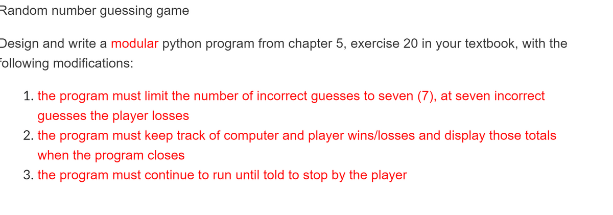 Random number guessing game
Design and write a modular python program from chapter 5, exercise 20 in your textbook, with the
Following modifications:
1. the program must limit the number of incorrect guesses to seven (7), at seven incorrect
guesses the player losses
2. the program must keep track of computer and player wins/losses and display those totals
when the program closes
3. the program must continue to run until told to stop by the player