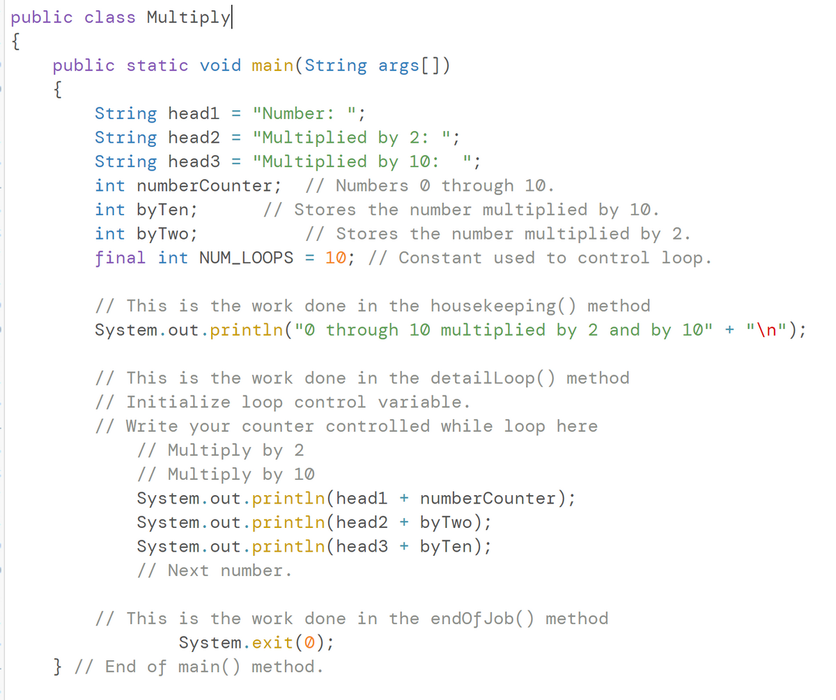 public class Multiply
{
public static void main(String args[])
{
String head1 = "Number: ";
String head2 = "Multiplied by 2: ";
String head3 "Multiplied by 10: ";
int numberCounter; // Numbers
int by Ten;
int by Two;
final int NUM_LOOPS
=
//
through 10.
Stores the number multiplied by 10.
// Stores the number multiplied by 2.
= 10; // Constant used to control loop.
// This is the work done in the housekeeping() method
System.out.println("0 through 10 multiplied by 2 and by 10" + "\n");
// This is the work done in the detailLoop() method
// Initialize loop control variable.
// Write your counter controlled while loop here
// Multiply by 2
// Multiply by 10
System.out.println(head1 + numberCounter);
System.out.println(head2 + by Two);
System.out.println(head3 + byTen);
// Next number.
// This is the work done in the endOf Job() method
System.exit(0);
} // End of main() method.