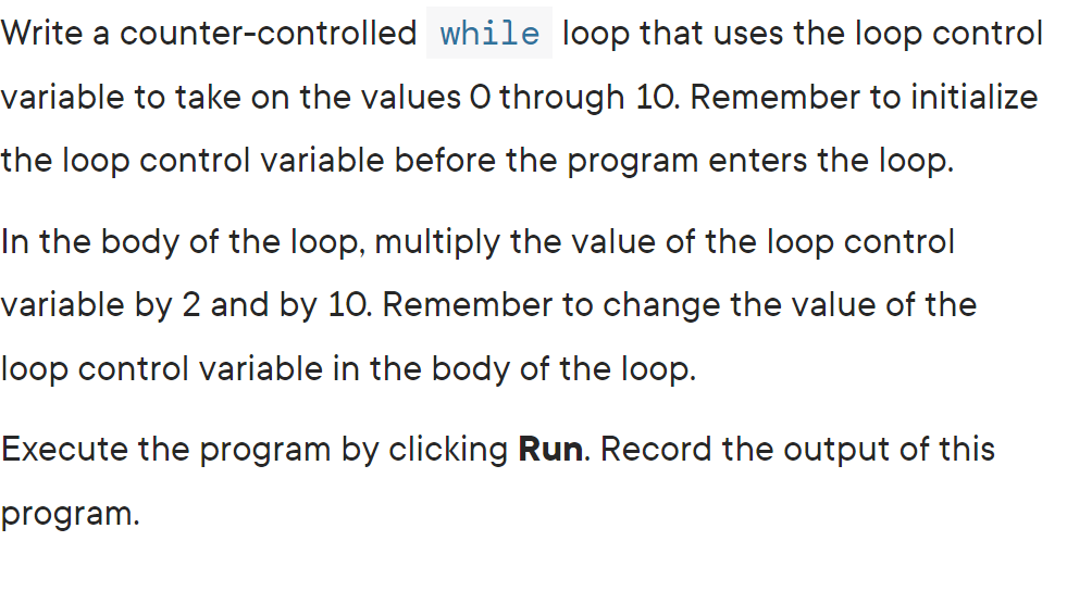 Write a counter-controlled while loop that uses the loop control
variable to take on the values O through 10. Remember to initialize
the loop control variable before the program enters the loop.
In the body of the loop, multiply the value of the loop control
variable by 2 and by 10. Remember to change the value of the
loop control variable in the body of the loop.
Execute the program by clicking Run. Record the output of this
program.