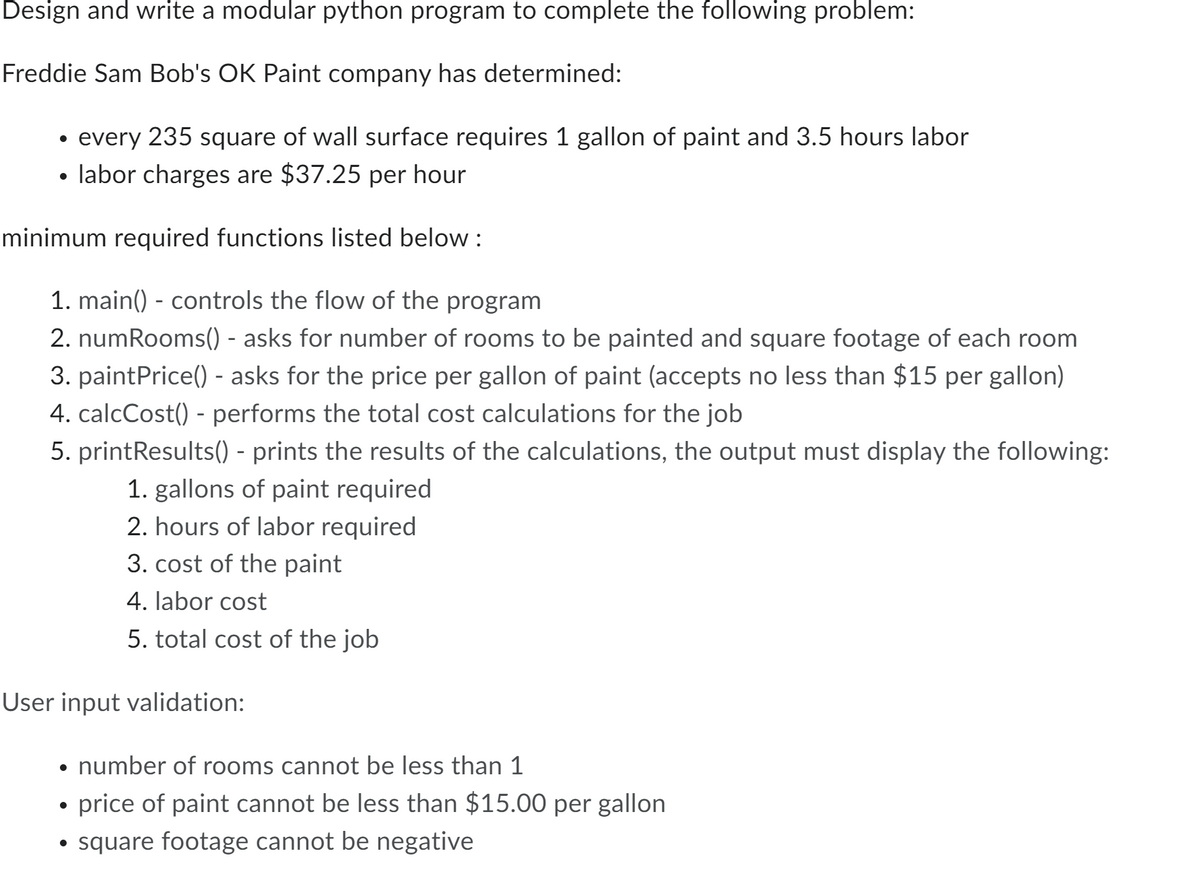 Design and write a modular python program to complete the following problem:
Freddie Sam Bob's OK Paint company has determined:
every 235 square of wall surface requires 1 gallon of paint and 3.5 hours labor
labor charges are $37.25 per hour
minimum required functions listed below :
●
1. main() - controls the flow of the program
2. numRooms() - asks for number of rooms to be painted and square footage of each room
3. paintPrice() - asks for the price per gallon of paint (accepts no less than $15 per gallon)
4. calcCost() - performs the total cost calculations for the job
5. printResults() - prints the results of the calculations, the output must display the following:
1. gallons of paint required
2. hours of labor required
3. cost of the paint
4. labor cost
5. total cost of the job
User input validation:
• number of rooms cannot be less than 1
price of paint cannot be less than $15.00 per gallon
• square footage cannot be negative