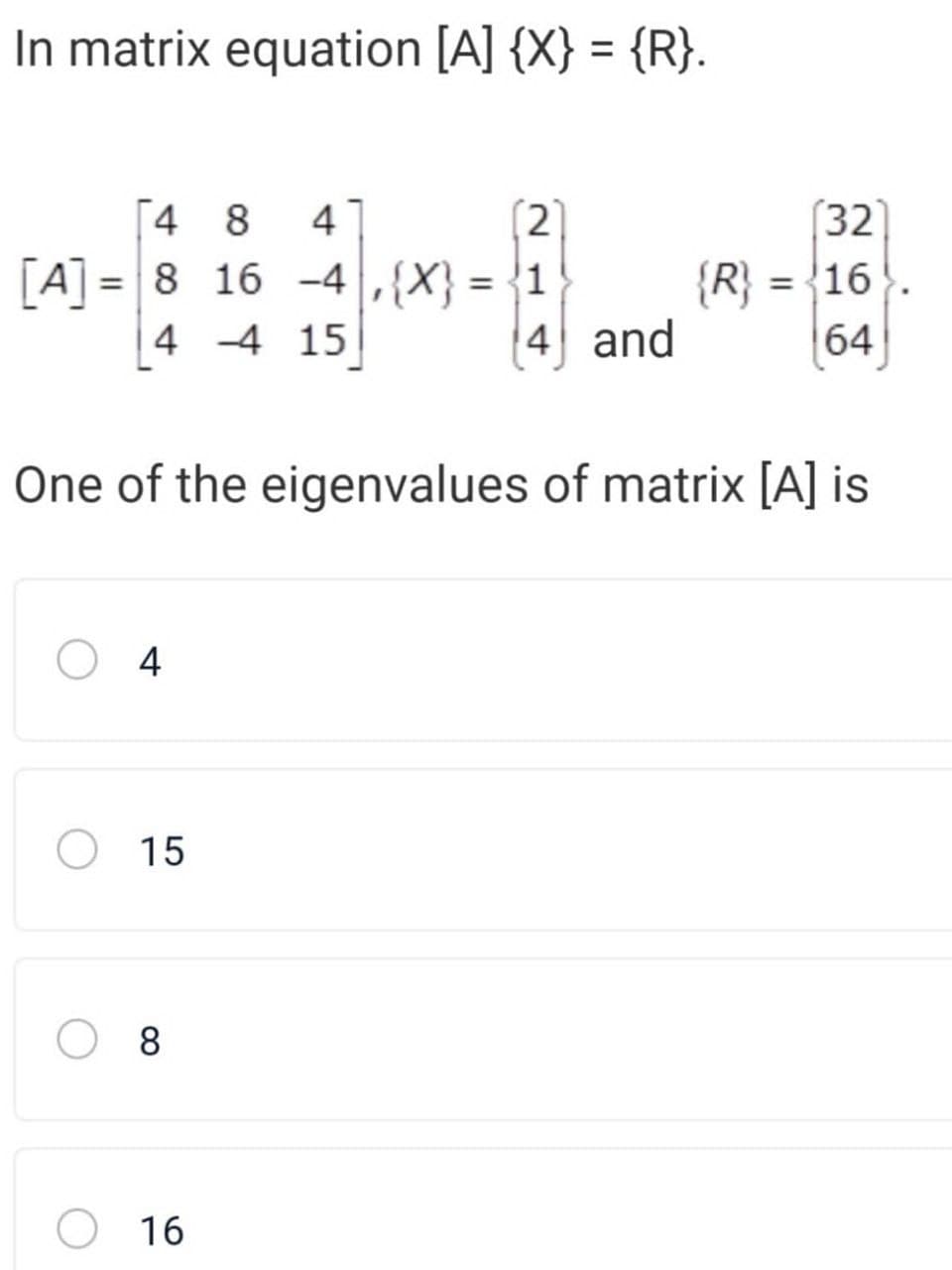 In matrix equation [A] {X} = {R}.
[4 8
(2]
[A] = 8 16 -4 ,{X} = {1
4 and
(32
{R} = {16
64
4
%3D
%3D
%3D
4 -4 15
One of the eigenvalues of matrix [A] is
4
O 15
8
16
