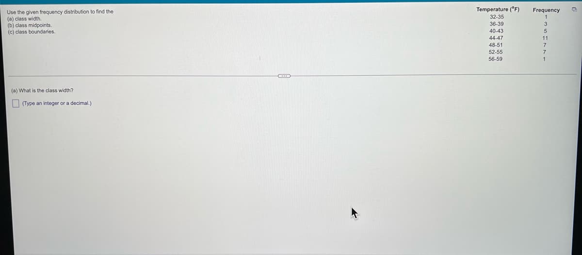 ### Frequency Distribution Analysis

Use the given frequency distribution to find the:

- (a) Class width.
- (b) Class midpoints.
- (c) Class boundaries.

#### Data Table

| Temperature (°F) | Frequency |
|------------------|-----------|
| 32-35            | 1         |
| 36-39            | 3         |
| 40-43            | 5         |
| 44-47            | 11        |
| 48-51            | 7         |
| 52-55            | 7         |
| 56-59            | 1         |

#### Questions

1. **(a) What is the class width?**
   
   (Type an integer or a decimal.)