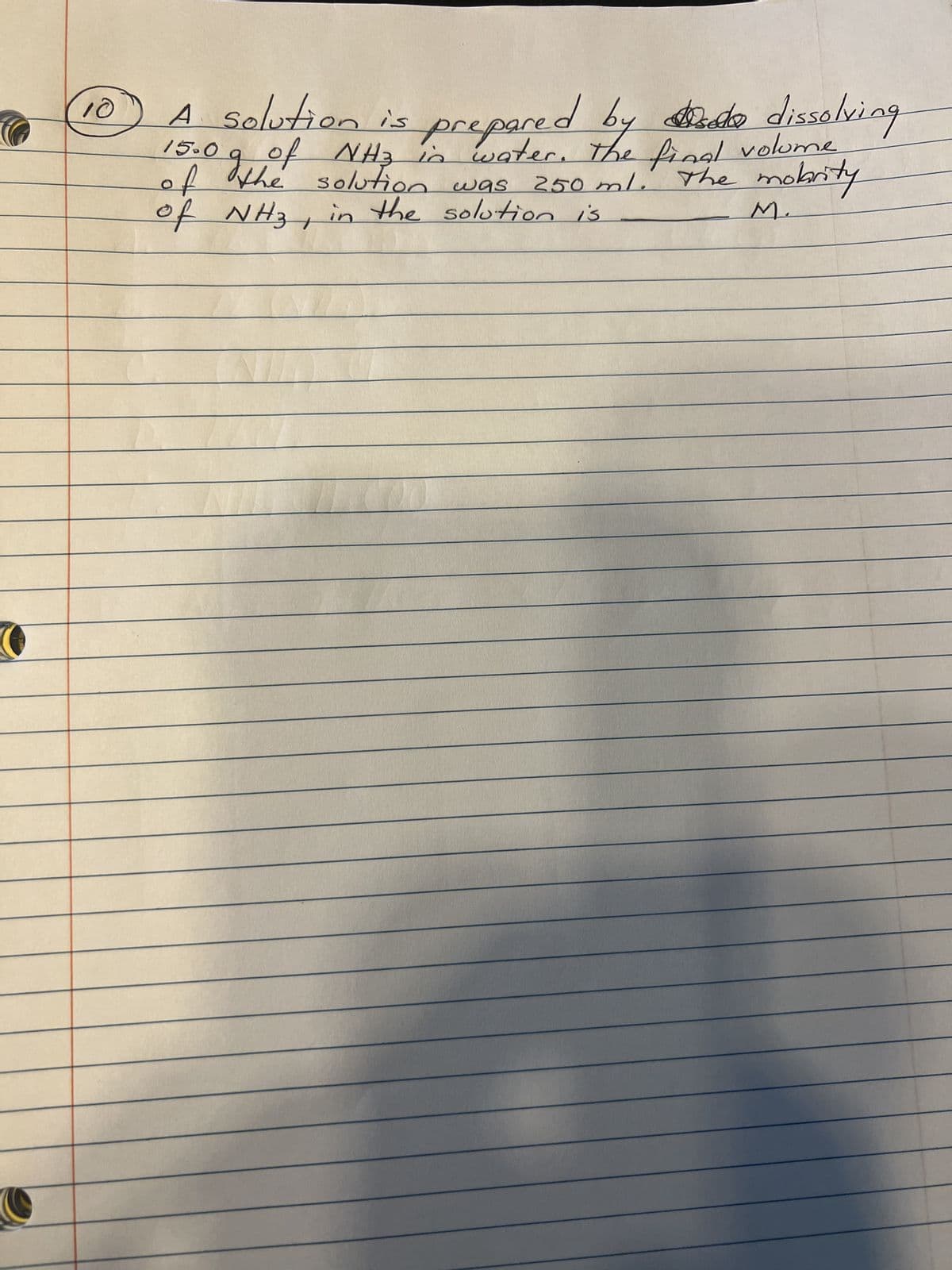 10
A solution is
do
prepared by a dissolving
15.0 g of NH3 in water. The final volume
of the solution was
The mobrity
250 ml.
in the solution is
of NH3
M.
+