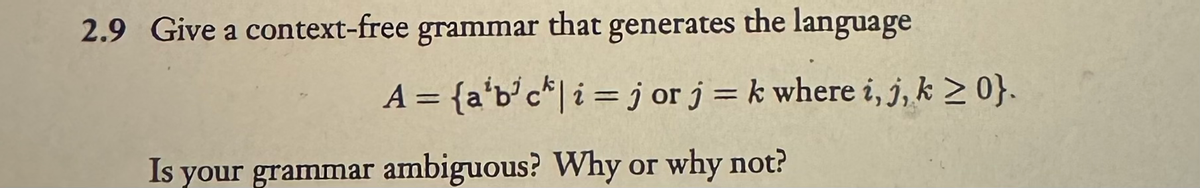 2.9 Give a context-free grammar that generates the language
A = {a'b'ck | i jor j = k where i, j, k ≥ 0}.
=
Is your grammar ambiguous? Why or why not?