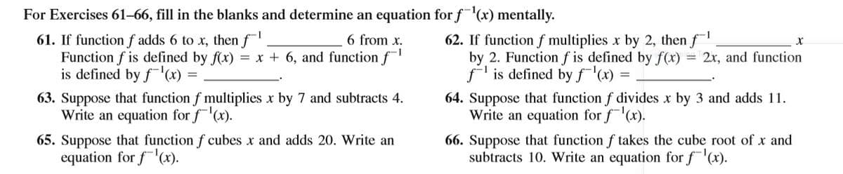 For Exercises 61–66, fill in the blanks and determine an equation for f(x) mentally.
6 from x.
62. If function f multiplies x by 2, then f
61. If function f adds 6 to x, then f
Function f is defined by f(x) = x + 6, and function f
is defined by fx) =
-1
by 2. Function f is defined by f(x) = 2x, and function
-1
f is defined by f'(x) =
63. Suppose that function f multiplies x by 7 and subtracts 4.
Write an equation for f(x).
64. Suppose that function f divides x by 3 and adds 11.
Write an equation for f(x).
65. Suppose that function f cubes x and adds 20. Write an
equation for f'(x).
66. Suppose that function f takes the cube root of x and
subtracts 10. Write an equation for f(x).
