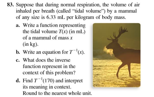 83. Suppose that during normal respiration, the volume of air
inhaled per breath (called "tidal volume") by a mammal
of any size is 6.33 mL per kilogram of body mass.
a. Write a function representing
the tidal volume T(x) (in mL)
of a mammal of mass x
(in kg).
b. Write an equation for T(x).
c. What does the inverse
function represent in the
context of this problem?
d. Find T(170) and interpret
its meaning in context.
Round to the nearest whole unit.
