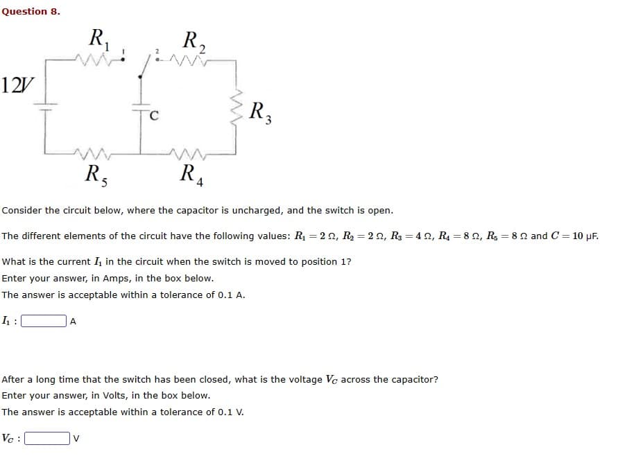 Question 8.
12V
in
R₁
A
R₁
5
V
C
R₂2
w
R₂
4
Consider the circuit below, where the capacitor is uncharged, and the switch is open.
The different elements of the circuit have the following values: R₁ = 22, R₂ = 22, R3 = 422, R₁ = 82, R₁ = 82 and C = 10 µF.
What is the current I₁ in the circuit when the switch is moved to position 1?
Enter your answer, in Amps, in the box below.
The answer is acceptable within a tolerance of 0.1 A.
h₁:
R3
After a long time that the switch has been closed, what is the voltage Vc across the capacitor?
Enter your answer, in Volts, in the box below.
The answer is acceptable within a tolerance of 0.1 V.
Vc: