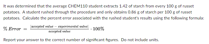 It was determined that the average CHEM110 student extracts 1.42 of starch from every 100 g of russet
potatoes. A student rushed through the procedure and only obtains 0.86 g of starch per 100 g of russet
potatoes. Calculate the percent error associated with the rushed student's results using the following formula:
% Error = laccepted walue – experimental value|
accepted value
- 100%
Report your answer to the correct number of significant figures. Do not include units.
