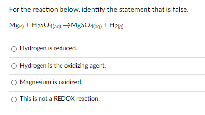 For the reaction below, identify the statement that is false.
Mgs) + H2SO4(ag) →MgSO4(ag) +
H2lg)
Hydrogen is reduced.
O Hydrogen is the oxidizing agent.
Magnesium is oxidized.
This is not a REDOX reaction.
