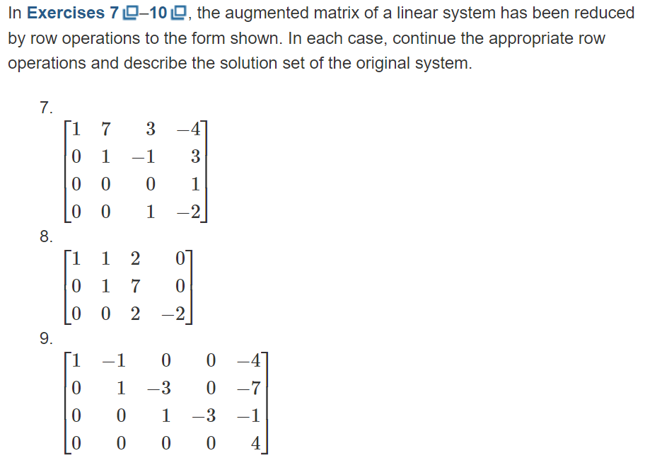 In Exercises 7-10, the augmented matrix of a linear system has been reduced
by row operations to the form shown. In each case, continue the appropriate row
operations and describe the solution set of the original system.
7.
8.
9.
1 7 3
-4]
0
1 – 1
3
00
0
1
0 0
1 -2
1 1 2 0
01 7
0
002
-2
1 -1
0
0
0
00 -4
1 -3 0 -7
0 1 -3 -1
0
00 4