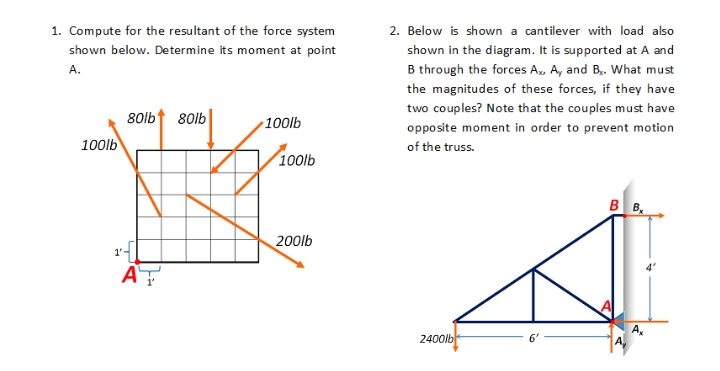 1. Compute for the resultant of the force system
2. Below is shown a cantilever with load also
shown below. Determine its moment at point
shown in the diagram. It is supported at A and
B through the forces A, A, and B. What must
the magnitudes of these forces, if they have
A.
two couples? Note that the couples must have
80lbt 80lb
100lb
opposite moment in order to prevent motion
100lb
of the truss.
100lb
B B,
200lb
AT
2400lb
