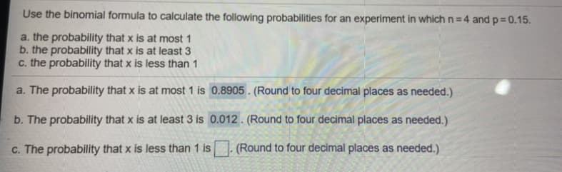 Use the binomial formula to calculate the following probabilities for an experiment in which n = 4 and p= 0.15.
a. the probability that x is at most 1
b. the probability that x is at least 3
c. the probability that x is less than 1
a. The probability that x is at most 1 is 0.8905 . (Round to four decimal places as needed.)
b. The probability that x is at least 3 is 0.012 . (Round to four decimal places as needed.)
c. The probability that x is less than 1 is
(Round to four decimal places as needed.)
