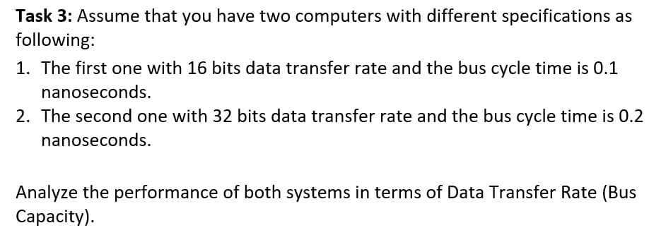 Task 3: Assume that you have two computers with different specifications as
following:
1. The first one with 16 bits data transfer rate and the bus cycle time is 0.1
nanoseconds.
2. The second one with 32 bits data transfer rate and the bus cycle time is 0.2
nanoseconds.
Analyze the performance of both systems in terms of Data Transfer Rate (Bus
Сарacity).
