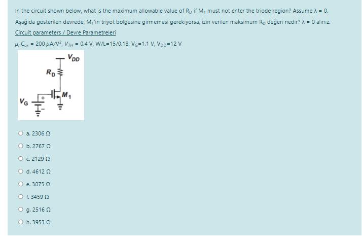 In the circuit shown below, what is the maximum allowable value of Rp if M, must not enter the triode region? Assume A = 0.
Aşağıda gösterilen devrede, M; in triyot bölgesine gimemesi gerekiyorsa, izin verilen maksimum Ro değeri nedir? A = 0 alınız.
Circuit parameters / Devre Parametreleri
H, Cor = 200 µAN?, VTH = 0.4 V, W/L=15/0.18, VG=1.1 V, VoD=12 Vv
VoD
VG
O a. 2306 0
O b. 2767 0
O c.2129 2
O d. 4612 Q
O e. 3075 0
O f. 3459 2
O g. 2516 0
O h. 3953 2
