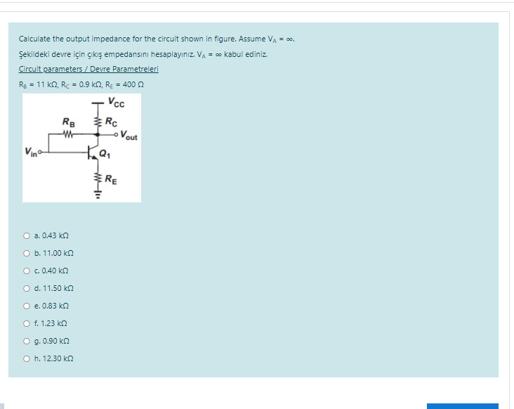 Calculate the output impedance for the circuit shown in figure. Assume VA = co.
Şekildeki devre için çıkış empedansını hesaplayınız. VA = co kabul ediniz.
Circuit parameters / Devre Parametreleri
Rg = 11 kn, Rc = 0.9 k2, RE = 400n
Vcc
RB
Vout
Vino
RE
O a. 0.43 kn
O b. 11.00 kn
O c. 0.40 kn
O d. 11.50 kn
O e. 0.83 kn
O f. 1.23 kn
O g. 0.90 ka
O h. 12.30 kn
