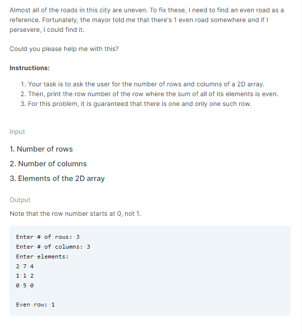 Almost all of the roads in this city are uneven. To fix these, I need to find an even road as a
reference. Fortunately, the mayor told me that there's 1 even road somewhere and if I
persevere, I could find it.
Could you please help me with this?
Instructions:
1. Your task is to ask the user for the number of rows and columns of a 2D array.
2. Then, print the row number of the row where the sum of all of its elements is even.
3. For this problem, it is guaranteed that there is one and only one such row.
Input
1. Number of rows
2. Number of columns
3. Elements of the 2D array
Output
Note that the row number starts at 0, not 1.
Enter # of rows: 3
Enter # of columns: 3
Enter elements:
2.7-4
1.1.2
0.5.0
Even row: 1
