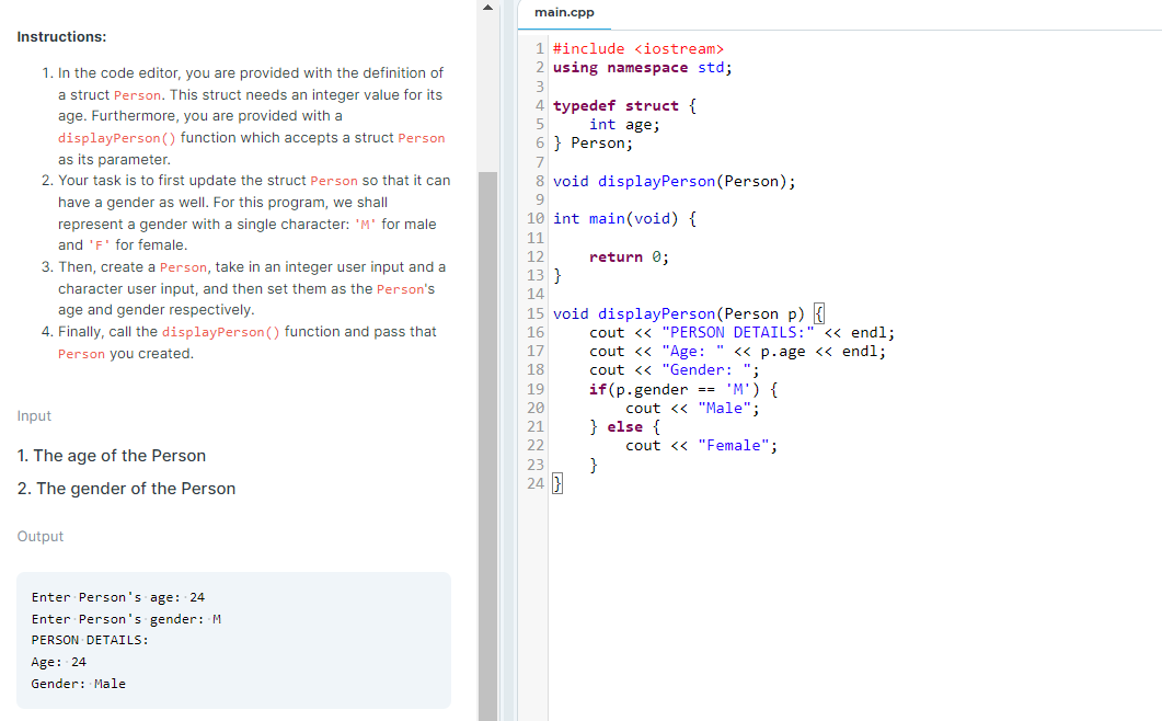 main.cpp
Instructions:
1 #include <iostream>
1. In the code editor, you are provided with the definition of
2 using namespace std;
a struct Person. This struct needs an integer value for its
age. Furthermore, you are provided with a
4 typedef struct {
int age;
6 } Person;
displayPerson () function which accepts a struct Person
as its parameter.
2. Your task is to first update the struct Person so that it can
8 void displayPerson (Person);
have a gender as well. For this program, we shall
9
10 int main(void) {
represent a gender with a single character: 'M' for male
and 'F' for female,
11
12
return 0;
3. Then, create a Person, take in an integer user input and a
13 }
character user input, and then set them as the Person's
14
age and gender respectively.
15 void displayPerson(Person p) {
4. Finally, call the displayPerson () function and pass that
16
cout <« "PERSON DETAILS:" <« endl;
17
cout <« "Age: " <« p.age <« endl;
cout <« "Gender: ";
if(p.gender == 'M') {
cout <« "Male";
} else {
cout << "Female";
}
Person you created.
18
19
20
Input
21
22
1. The age of the Person
23
24
2. The gender of the Person
Output
Enter Person's age: 24
Enter Person's gender: M
PERSON DETAILS:
Age: 24
Gender: Male
