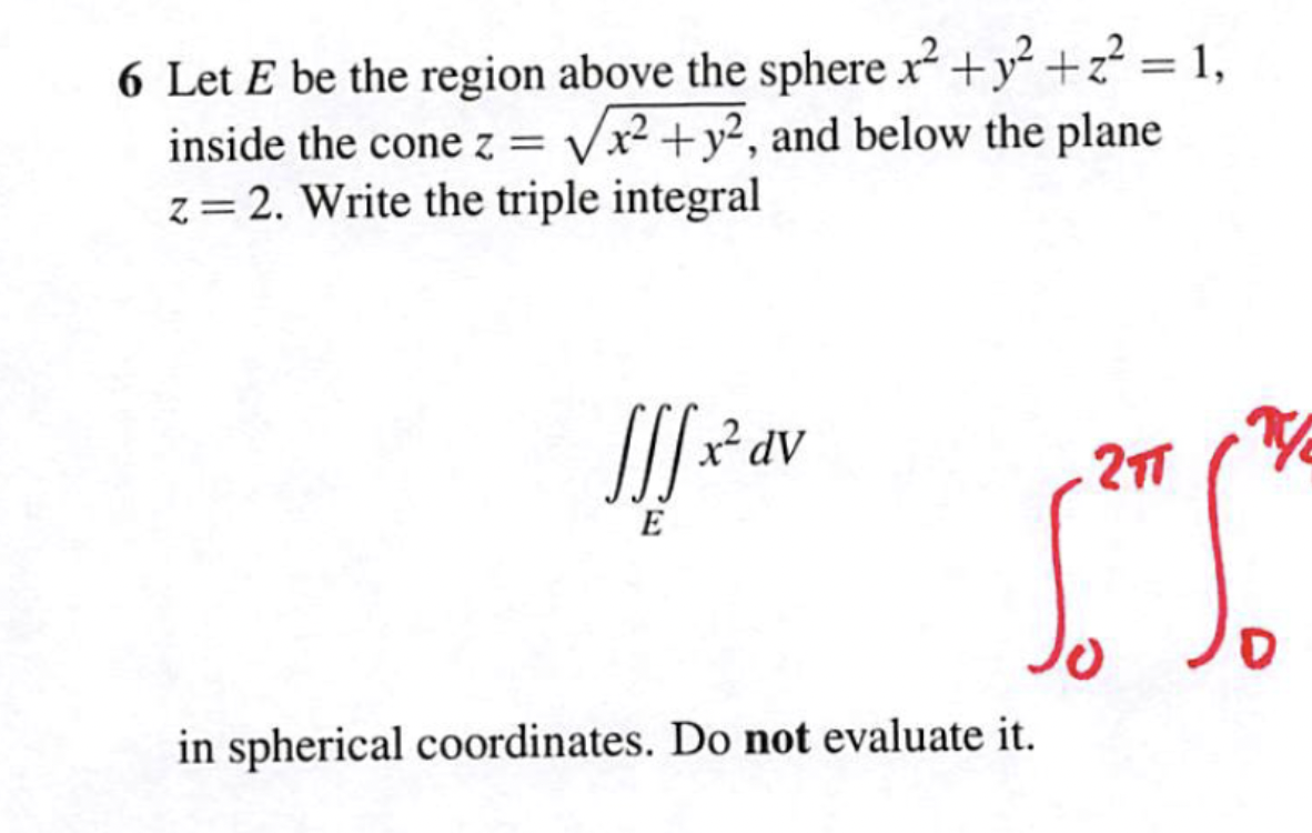 6 Let E be the region above the sphere x² + y² +2²= 1,
inside the cone z = √√x² + y2, and below the plane
z = 2. Write the triple integral
Jf.x² dv
E
T/₂
2TT
S.S
D
in spherical coordinates. Do not evaluate it.