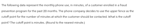 The following data represent the monthly phone use, in minutes, of a customer enrolled in a fraud
prevention program for the past 20 months. The phone company decides to use the upper fence as the
cutoff point for the number of minutes at which the customer should be contacted. What is the cutoff
point? The cutoff point is minutes. (Round to the nearest minute.)