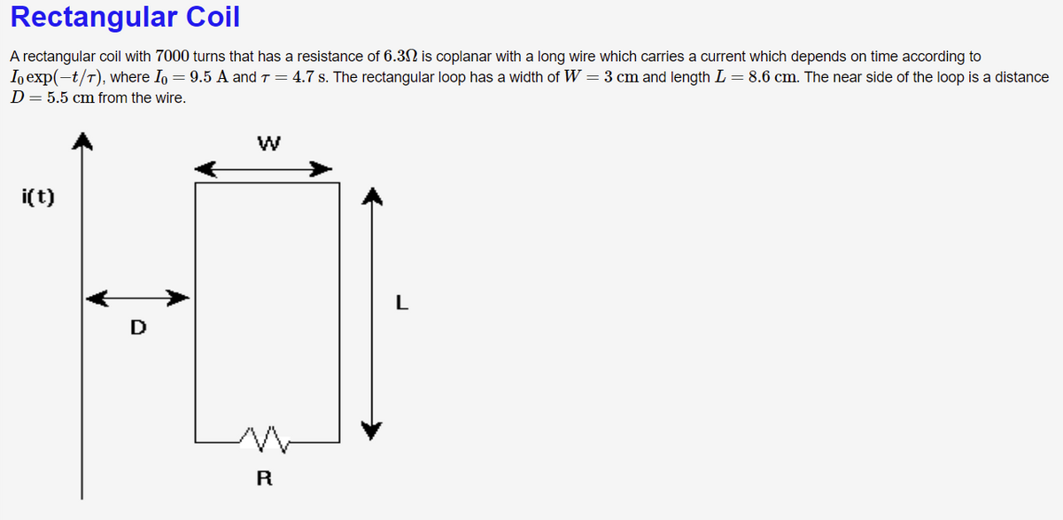 Rectangular Coil
A rectangular coil with 7000 turns that has a resistance of 6.3 is coplanar with a long wire which carries a current which depends on time according to
Io exp(-t/T), where Io = 9.5 A and T = 4.7 s. The rectangular loop has a width of W = 3 cm and length L = 8.6 cm. The near side of the loop is a distance
D=5.5 cm from the wire.
i(t)
L
D
R
w/
