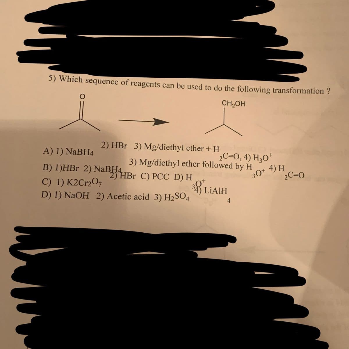 5) Which sequence of reagents can be used to do the following transformation ?
CH₂OH
O
2) HBr 3) Mg/diethyl ether + H
A) 1) NaBH4
B) 1)HBr 2) NaBHBr C) PCC D) H
C) 1) K2Cr2O7
D) 1) NaOH 2) Acetic acid 3) H₂SO4
2C=0, 4) H3O+
3) Mg/diethyl ether followed by H
30*
38 LIAIH
4
4) H
2C=0