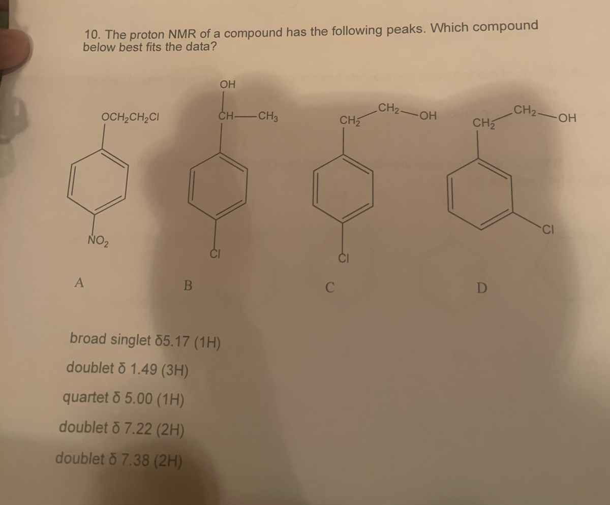 10. The proton NMR of a compound has the following peaks. Which compound
below best fits the data?
A
OCH₂CH₂Cl
NO₂
B
OH
CH-CH3
CI
broad singlet 55.17 (1H)
doublet o 1.49 (3H)
quartet & 5.00 (1H)
doublet o 7.22 (2H)
doublet o 7.38 (2H)
C
CH₂
CH2-OH
CH₂
D
CH₂-OH
CI