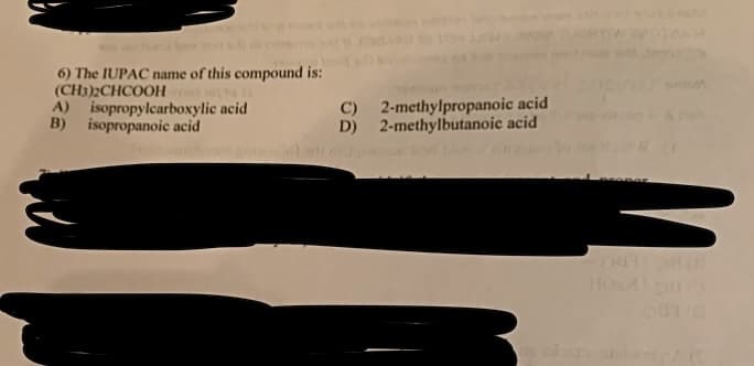 6) The IUPAC name of this compound is:
(CH3)2CHCOOH
A) isopropylcarboxylic acid
B) isopropanoic acid
C)
D)
2-methylpropanoic acid
2-methylbutanoic acid