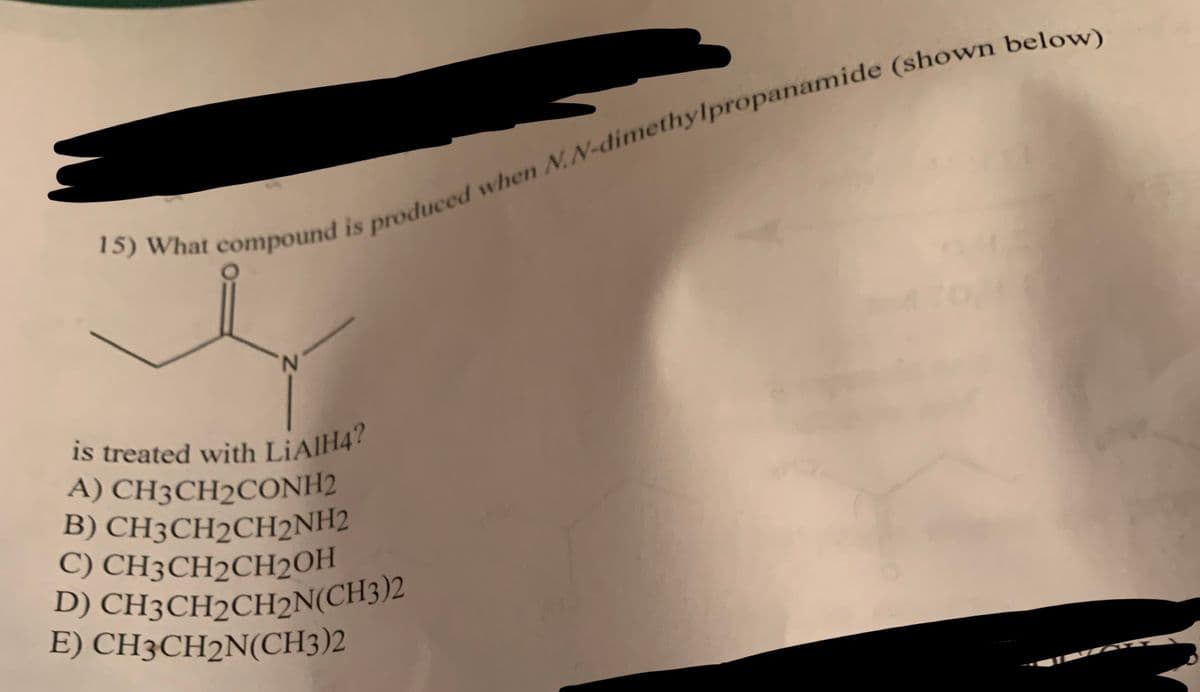 15) What compound is produced when N,N-dimethylpropanamide (shown below)
is treated with LiAlH4?
A) CH3CH2CONH2
B) CH3CH2CH2NH2
C) CH3CH2CH2OH
D) CH3CH2CH2N(CH3)2
E) CH3CH2N(CH3)2