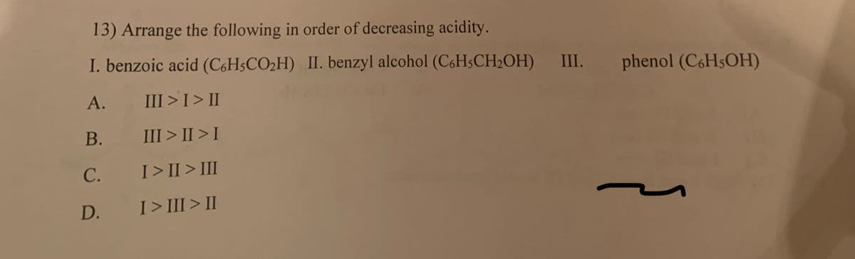 13) Arrange the following in order of decreasing acidity.
I. benzoic acid (C6H5CO₂H) II. benzyl alcohol (C6H5CH₂OH) III. phenol (C6H5OH)
A.
III > I > II
III>II>I
B.
C.
D.
I>II> III
I>III > II