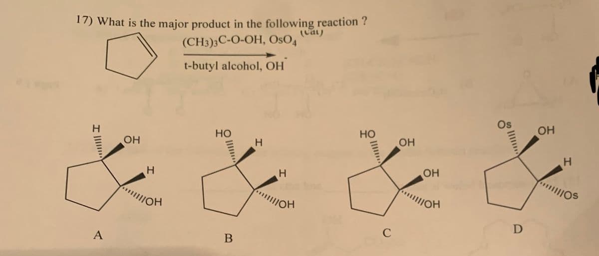 17) What is the major product in the following reaction ?
(cat)
(CH3)3C-O-OH, OsO4
t-butyl alcohol, ОН
…...||| I
A
ОН
Н
ПОН
НО
....
B
Н
Н
ПОН
НО
ОН
ч
ОН
/ОН
с
D
ОН
Н
