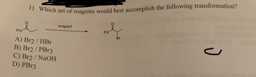 1) Which set of reagents would best accomplish the following transformation?
Phi
ml
Ph
Br
A) Br2 / HBr
B) Br2 / PBr3
C) Br2 / NaOH
D) PBr3
reagent
J