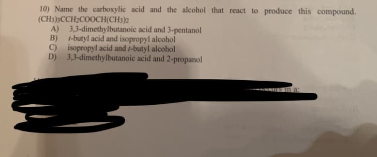 10) Name the carboxylic acid and the alcohol that react to produce this compound.
(CH3)3CCH2COOCH(CH3)2
B)
A) 3,3-dimethylbutanoic acid and 3-pentanol
1-butyl acid and isopropyl alcohol
isopropyl acid and /-butyl alcohol
C)
D) 3,3-dimethylbutanoic acid and 2-propanol
a: