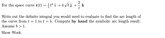 For the space curve r(t) = t i + 4 Vtj +k
Write out the definite integral you would need to evaluate to find the arc length of
the curve from t = 1 to t = b. Compute by hand the symbolic arc length result.
Assume b > 1.
Show Work.
