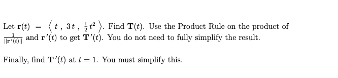 (t, 3t, t ). Find T(t). Use the Product Rule on the product of
Let r(t)
TETO and r'(t) to get T'(t). You do not need to fully simplify the result.
Finally, find T'(t) at t = 1. You must simplify this.
