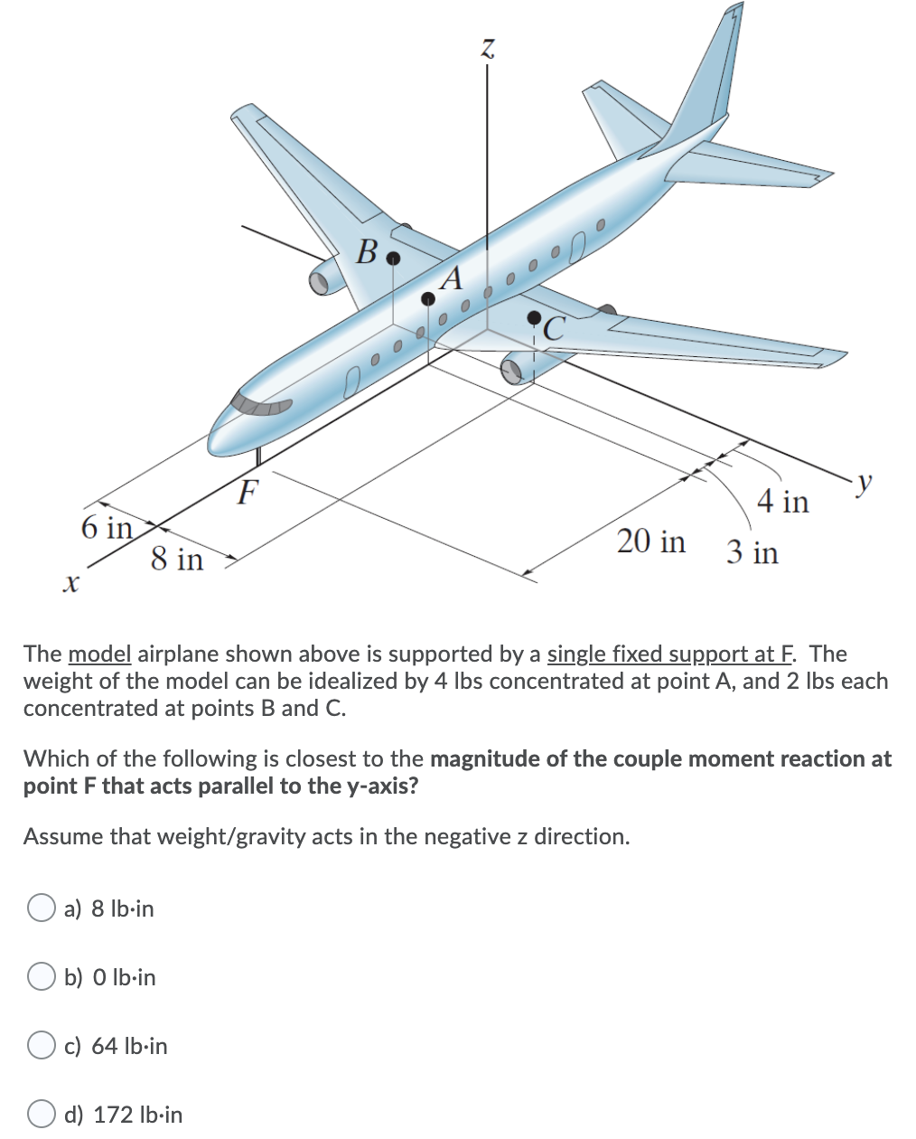 B.
F
4 in
6 in
8 in
20 in
3 in
The model airplane shown above is supported by a single fixed support at F. The
weight of the model can be idealized by 4 Ibs concentrated at point A, and 2 Ibs each
concentrated at points B and C.
Which of the following is closest to the magnitude of the couple moment reaction at
point F that acts parallel to the y-axis?
Assume that weight/gravity acts in the negative z direction.
a) 8 lb-in
b) O Ib-in
c) 64 lb·in
d) 172 Ib·in
