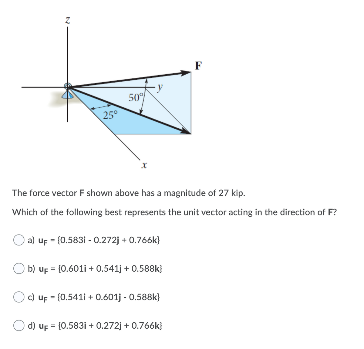 F
50°
25°
The force vector F shown above has a magnitude of 27 kip.
Which of the following best represents the unit vector acting in the direction of F?
a) uf = {0.583i - 0.272j + 0.766k}
O b) uF = {0.601i + 0.541j + 0.588k}
c) uf = {0.541i + 0.601j - 0.588k}
d) uf = {0.583i + 0.272j + 0.766k}
