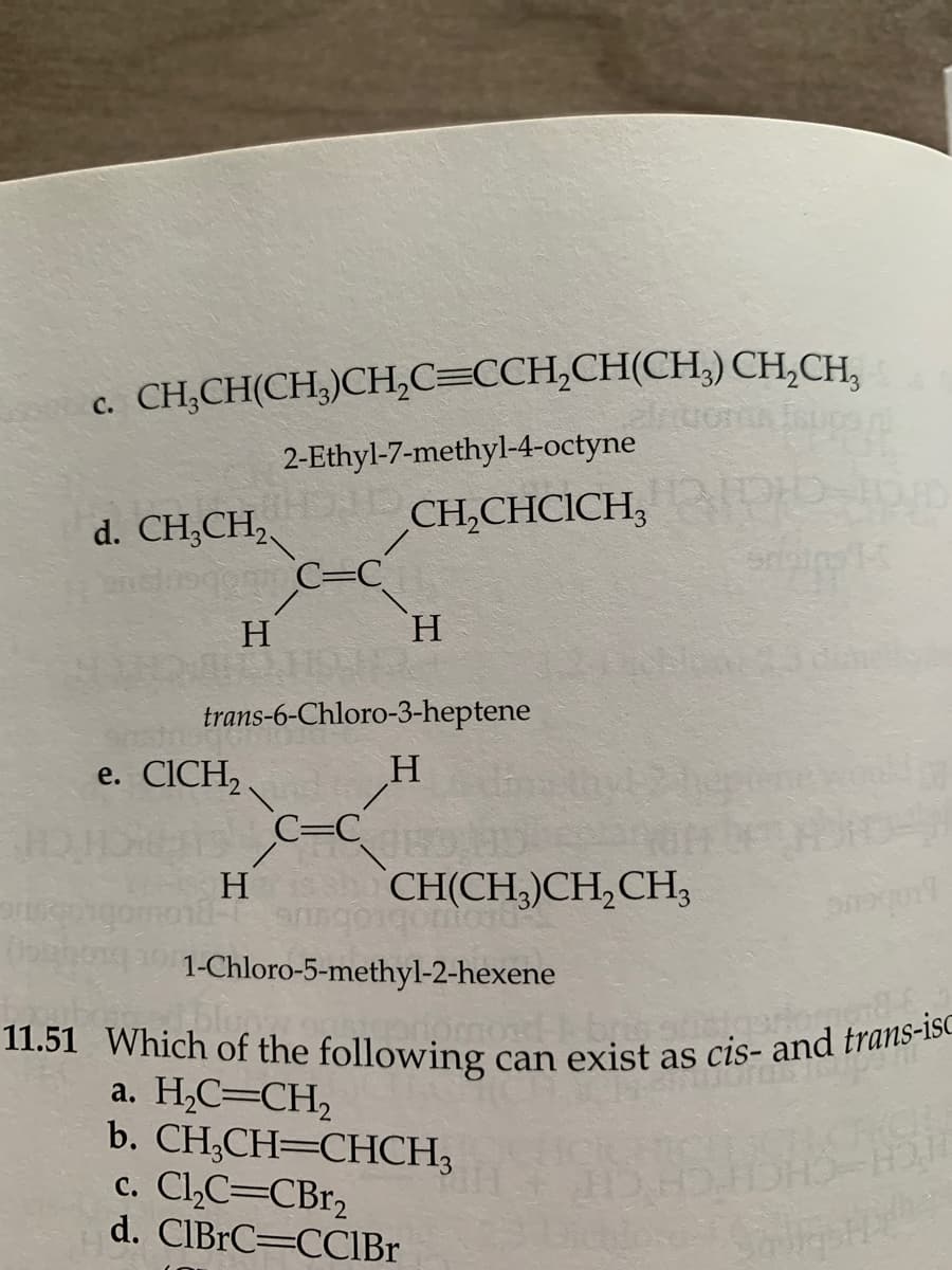 c. CH₂CH(CH3)CH₂C=CCH₂CH(CH₂) CH₂CH₂
2-Ethyl-7-methyl-4-octyne
CH₂CHCICH,
d. CH3CH₂
androgenin C=C
H
trans-6-Chloro-3-heptene
H
e. CICH₂
H
H
C=C
CH(CH3)CH₂CH3
oriont
Grain T
Onequal
1-Chloro-5-methyl-2-hexene
11.51 Which of the following can exist as cis- and trans-is
a. H₂C=CH₂
b. CH₂CH=CHCH,
c. Cl₂C=CBr₂
d. ClBrC=CCIBr