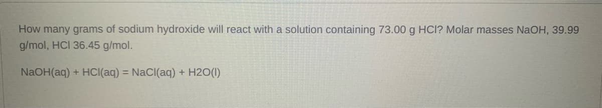 **Question:**

How many grams of sodium hydroxide will react with a solution containing 73.00 g HCl? Molar masses NaOH, 39.99 g/mol, HCl 36.45 g/mol.

**Chemical Equation:**

\[ \text{NaOH}(aq) + \text{HCl}(aq) \rightarrow \text{NaCl}(aq) + \text{H}_2\text{O}(l) \]

**Explanation and Solution:**

1. **Understand the Chemical Equation:**
   The balanced chemical reaction provided is:
   \[ \text{NaOH}(aq) + \text{HCl}(aq) \rightarrow \text{NaCl}(aq) + \text{H}_2\text{O}(l) \]
   This equation shows that one mole of sodium hydroxide (NaOH) reacts with one mole of hydrochloric acid (HCl) to produce one mole of sodium chloride (NaCl) and one mole of water (H2O).

2. **Calculate Moles of HCl:**
   Given:
   - Mass of HCl = 73.00 g
   - Molar mass of HCl = 36.45 g/mol

   Moles of HCl can be calculated using the formula:
   \[ \text{Moles of HCl} = \frac{\text{Mass of HCl}}{\text{Molar mass of HCl}} \]
   \[ \text{Moles of HCl} = \frac{73.00 \, \text{g}}{36.45 \, \text{g/mol}} \]
   \[ \text{Moles of HCl} \approx 2.0027 \, \text{mol} \]

3. **Calculate Moles of NaOH:**
   Since the reaction between NaOH and HCl is in a 1:1 molar ratio, the moles of NaOH required will be equal to the moles of HCl.
   \[ \text{Moles of NaOH} = 2.0027 \, \text{mol} \]

   Given:
   - Molar mass of NaOH = 39.99 g/mol 

4. **Calculate Mass of NaOH:**
   The mass of NaOH required can be calculated using the formula:
   \[ \text{Mass of