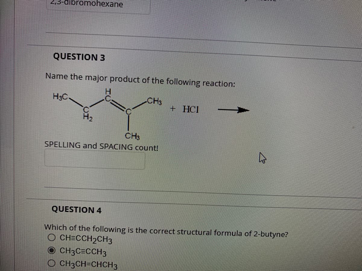 2,3-dibromohexane
QUESTION 3
Name the major product of the following reaction:
H₂C
CH3
CH3
SPELLING and SPACING count!
+ HCl
O CH3C=CCH3
OCH3CH=CHCH3
4
QUESTION 4
Which of the following is the correct structural formula of 2-butyne?
O CH=CCH₂CH3